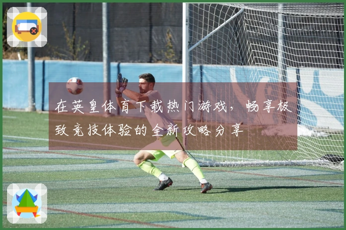 在英皇体育下载热门游戏，畅享极致竞技体验的全新攻略分享