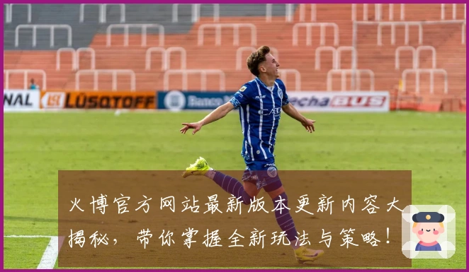 火博官方网站最新版本更新内容大揭秘，带你掌握全新玩法与策略！