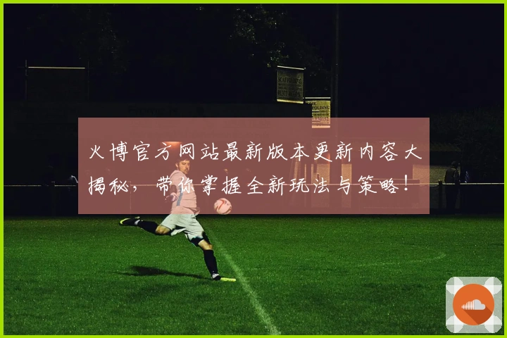 火博官方网站最新版本更新内容大揭秘，带你掌握全新玩法与策略！