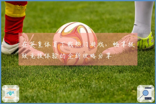 在英皇体育下载热门游戏，畅享极致竞技体验的全新攻略分享